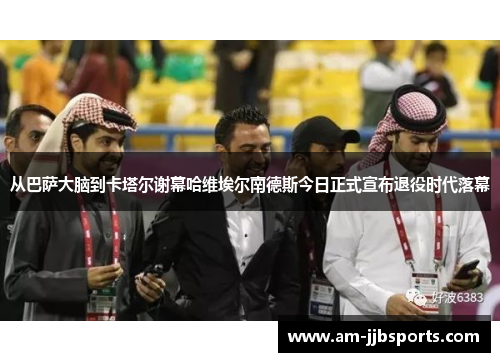 从巴萨大脑到卡塔尔谢幕哈维埃尔南德斯今日正式宣布退役时代落幕