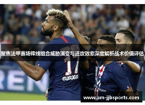 聚焦法甲赛场锋线组合威胁演变与进攻效率深度解析战术价值评估