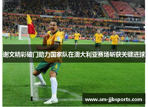 谢文精彩破门助力国家队在澳大利亚赛场斩获关键进球 谢文精彩破门助力国家队在澳大利亚赛场斩获关键进球