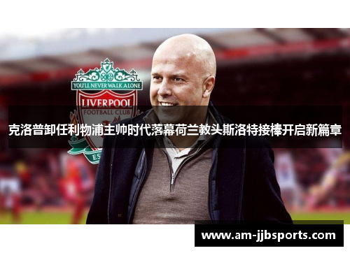 克洛普卸任利物浦主帅时代落幕荷兰教头斯洛特接棒开启新篇章