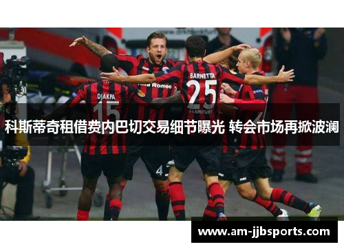科斯蒂奇租借费内巴切交易细节曝光 转会市场再掀波澜 科斯蒂奇租借费内巴切交易细节曝光 转会市场再掀波澜