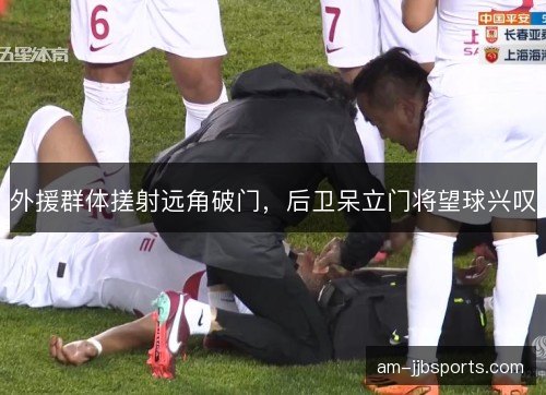 外援群体搓射远角破门，后卫呆立门将望球兴叹